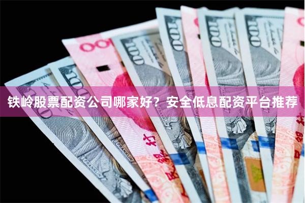 铁岭股票配资公司哪家好？安全低息配资平台推荐